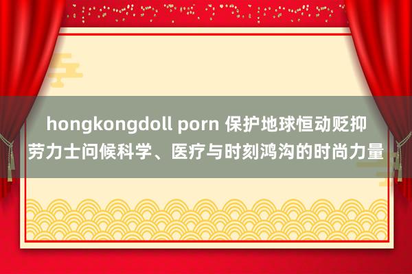 hongkongdoll porn 保护地球恒动贬抑劳力士问候科学、医疗与时刻鸿沟的时尚力量