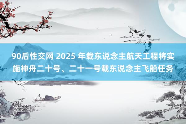 90后性交网 2025 年载东说念主航天工程将实施神舟二十号、二十一号载东说念主飞船任务
