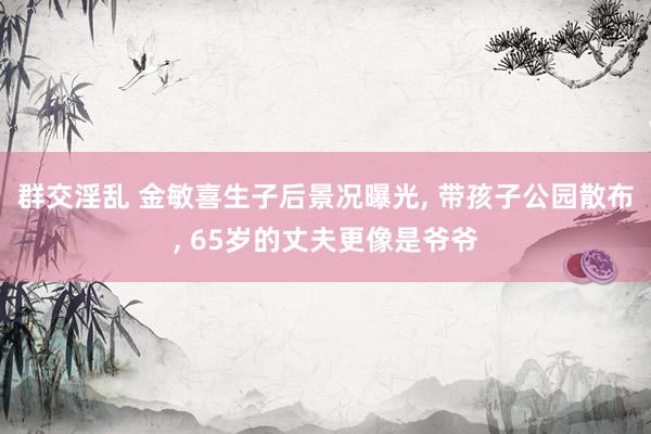 群交淫乱 金敏喜生子后景况曝光, 带孩子公园散布, 65岁的丈夫更像是爷爷