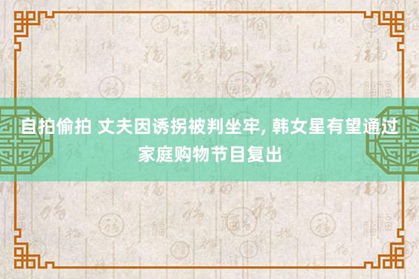 自拍偷拍 丈夫因诱拐被判坐牢, 韩女星有望通过家庭购物节目复出