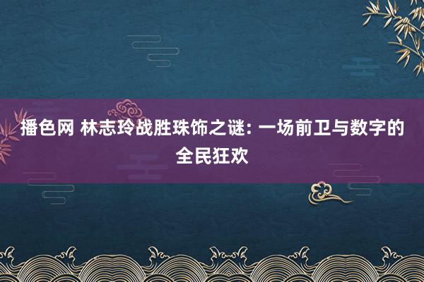 播色网 林志玲战胜珠饰之谜: 一场前卫与数字的全民狂欢