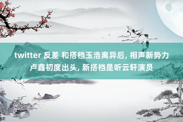 twitter 反差 和搭档玉浩离异后, 相声新势力卢鑫初度出头, 新搭档是听云轩演员