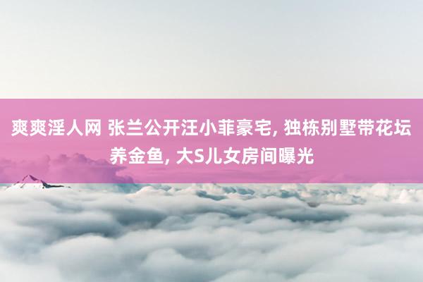 爽爽淫人网 张兰公开汪小菲豪宅, 独栋别墅带花坛养金鱼, 大S儿女房间曝光