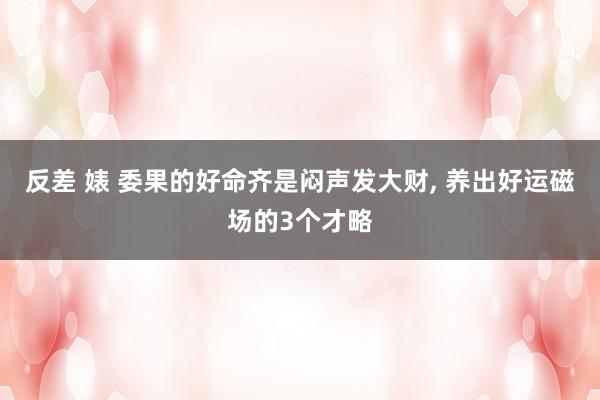 反差 婊 委果的好命齐是闷声发大财, 养出好运磁场的3个才略