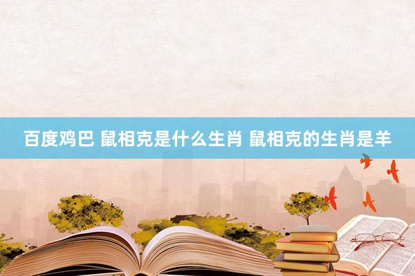 百度鸡巴 鼠相克是什么生肖 鼠相克的生肖是羊