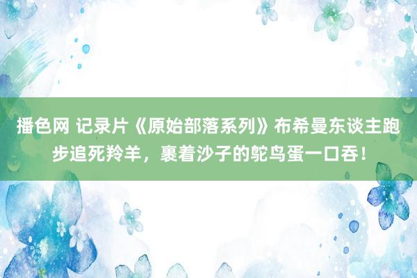 播色网 记录片《原始部落系列》布希曼东谈主跑步追死羚羊，裹着沙子的鸵鸟蛋一口吞！
