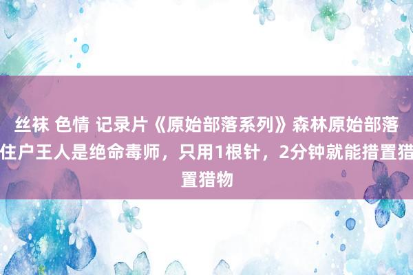 丝袜 色情 记录片《原始部落系列》森林原始部落：住户王人是绝命毒师，只用1根针，2分钟就能措置猎物