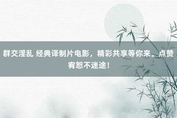群交淫乱 经典译制片电影，精彩共享等你来。点赞宥恕不迷途！